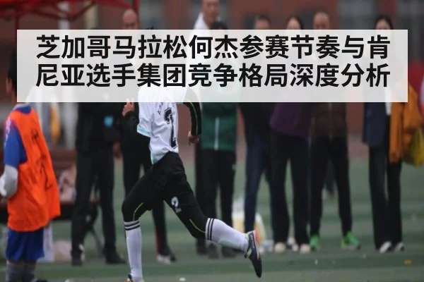 芝加哥马拉松何杰参赛节奏与肯尼亚选手集团竞争格局深度分析 | kaiyun